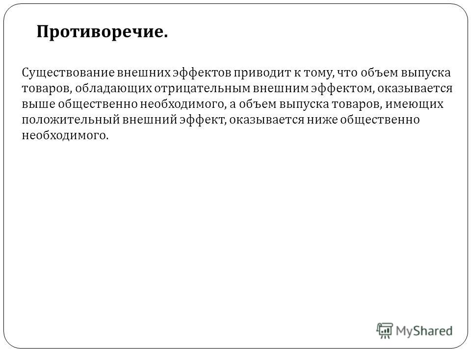 Противоречие. Существование внешних эффектов приводит к тому, что объем выпуска товаров, обладающих отрицательным внешним эффектом, оказывается выше о