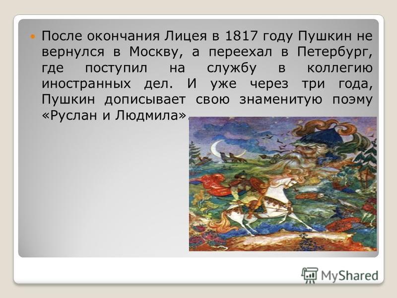 После окончания Лицея в 1817 году Пушкин не вернулся в Москву, а переехал в Петербург, где поступил на службу в коллегию иностранных дел. И уже через три года, Пушкин дописывает свою знаменитую поэму «Руслан и Людмила».