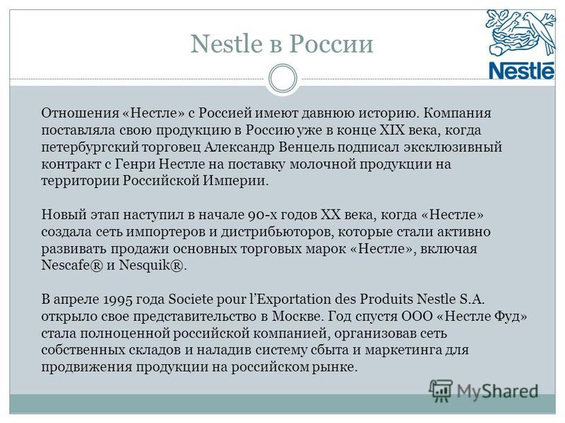 Nestle в России Отношения «Нестле» с Россией имеют давнюю историю. Компания поставляла свою продукцию в Россию уже в конце ХIX века, когда петербургский торговец Александр Венцель подписал эксклюзивный контракт с Генри Нестле на поставку молочной про