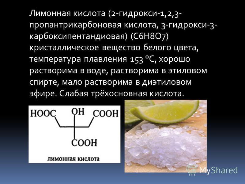 Лимонная кислота (2-гидрокси-1,2,3- пропантрикарбоновая кислота, 3-гидрокси-3- карбоксипентандиовая) (C6H8O7) кристаллическое вещество белого цвета, температура плавления 153 °C, хорошо растворима в воде, растворима в этиловом спирте, мало растворима