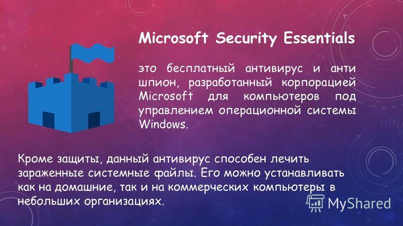 Microsoft Security Essentials это бесплатный антивирус и анти шпион, разработанный корпорацией Microsoft для компьютеров под управлением операционной системы Windows. Кроме защиты, данный антивирус способен лечить зараженные системные файлы. Его можн