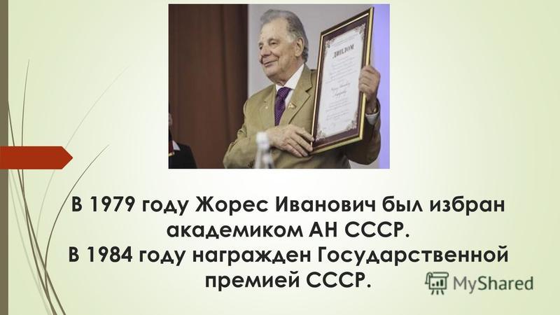 В 1979 году Жорес Иванович был избран академиком АН СССР. В 1984 году награжден Государственной премией СССР.