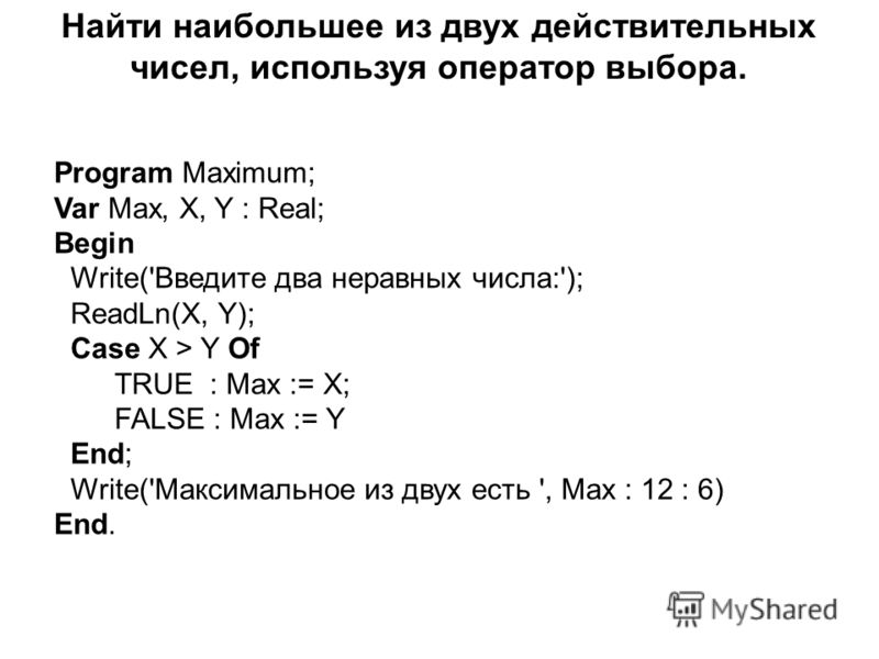 Program Maximum; Var Max, X, Y : Real; Begin Write('Введите два неравных числа:'); ReadLn(X, Y); Case X > Y Of TRUE : Max := X; FALSE : Max := Y End; Write('Максимальное из двух есть ', Max : 12 : 6) End. Найти наибольшее из двух действительных чисел