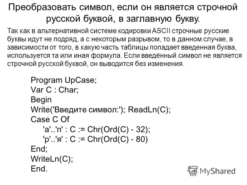 Преобразовать символ, если он является строчной русской буквой, в заглавную букву. Program UpCase; Var C : Char; Begin Write('Введите символ:'); ReadLn(C); Case C Of 'а'..'п' : C := Chr(Ord(C) - 32); 'р'..'я' : C := Chr(Ord(C) - 80) End; WriteLn(C); 