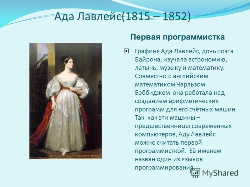 Ада Лавлейс(1815 – 1852) Первая программистка Графиня Ада Лавлейс, дочь поэта Байрона, изучала астрономию, латынь, музыку и математику. Совместно с английским математиком Чарльзом Бэббиджем она работала над созданием арифметических программ для его с