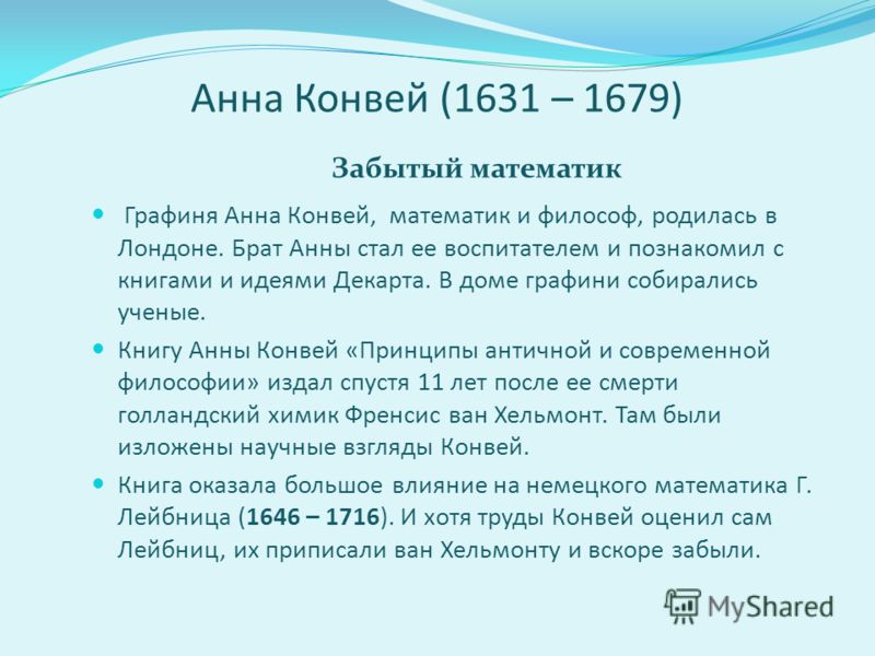 Анна Конвей (1631 – 1679) Забытый математик Графиня Анна Конвей, математик и философ, родилась в Лондоне. Брат Анны стал ее воспитателем и познакомил с книгами и идеями Декарта. В доме графини собирались ученые. Книгу Анны Конвей «Принципы античной и