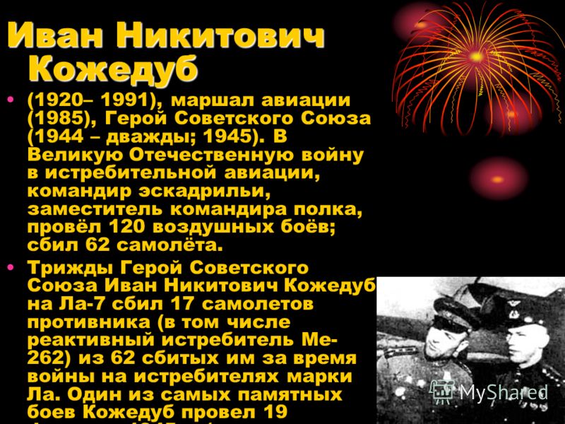 Иван Никитович Кожедуб (1920– 1991), маршал авиации (1985), Герой Советского Союза (1944 – дважды; 1945). В Великую Отечественную войну в истребительной авиации, командир эскадрильи, заместитель командира полка, провёл 120 воздушных боёв; сбил 62 сам