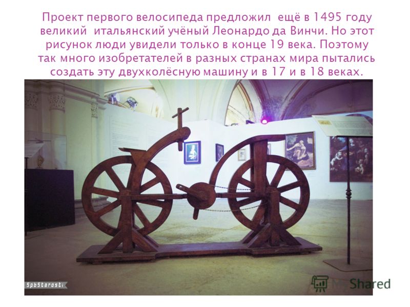 Проект первого велосипеда предложил ещё в 1495 году великий итальянский учёный Леонардо да Винчи. Но этот рисунок люди увидели только в конце 19 века. Поэтому так много изобретателей в разных странах мира пытались создать эту двухколёсную машину и в 
