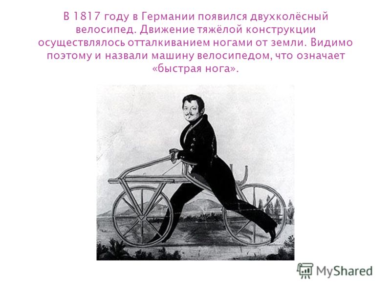 В 1817 году в Германии появился двухколёсный велосипед. Движение тяжёлой конструкции осуществлялось отталкиванием ногами от земли. Видимо поэтому и назвали машину велосипедом, что означает «быстрая нога».