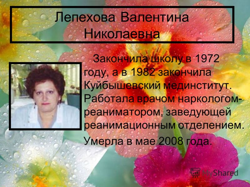 Лепехова Валентина Николаевна Закончила школу в 1972 году, а в 1982 закончила Куйбышевский мединститут. Работала врачом наркологом- реаниматором, заведующей реанимационным отделением. Умерла в мае 2008 года.