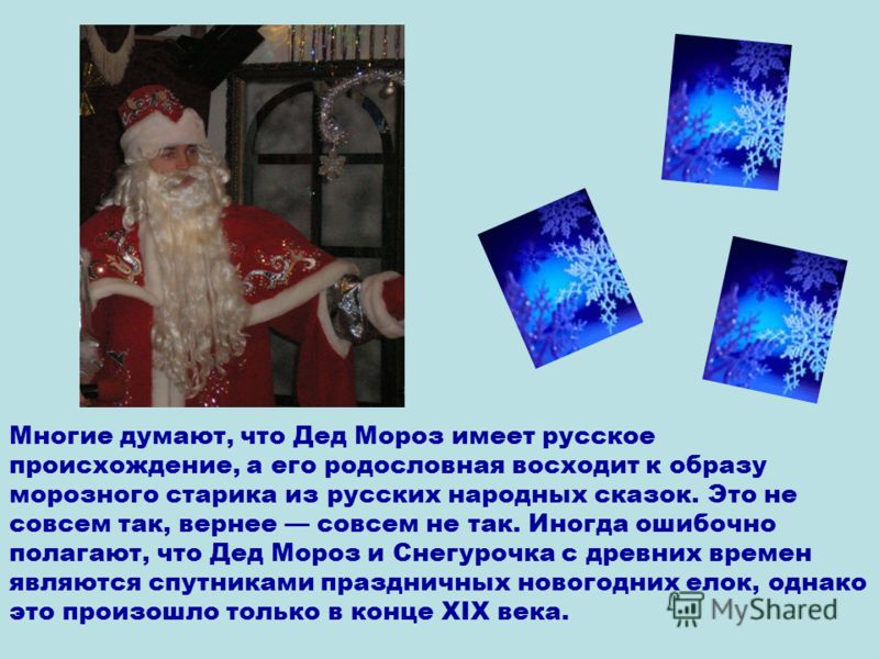 Многие думают, что Дед Мороз имеет русское происхождение, а его родословная восходит к образу морозного старика из русских народных сказок. Это не совсем так, вернее совсем не так. Иногда ошибочно полагают, что Дед Мороз и Снегурочка с древних времен