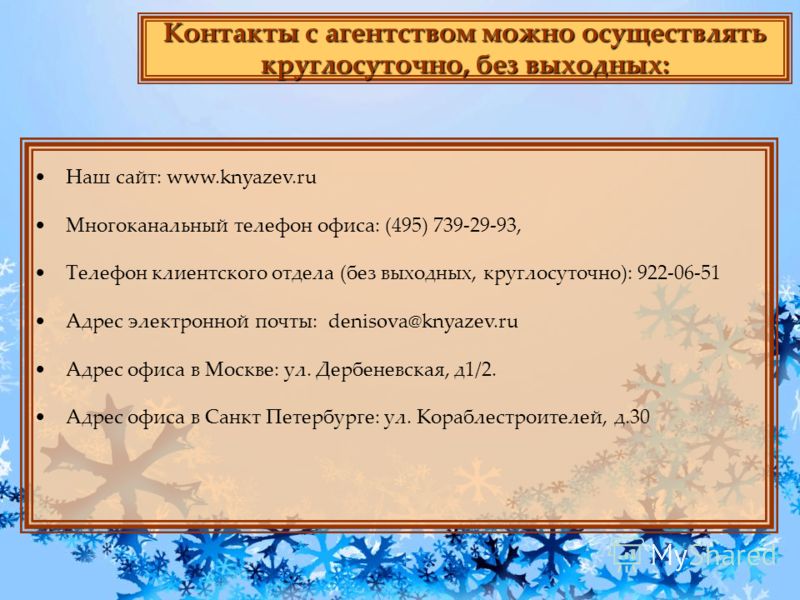 Контакты с агентством можно осуществлять круглосуточно, без выходных: Наш сайт: www.knyazev.ru Многоканальный телефон офиса: (495) 739-29-93, Телефон клиентского отдела (без выходных, круглосуточно): 922-06-51 Адрес электронной почты: denisova@knyaze