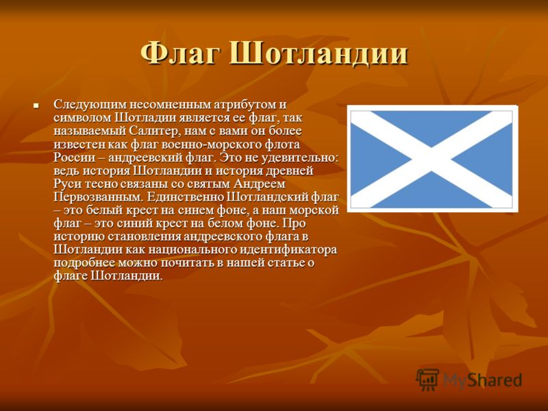 Флаг Шотландии Следующим несомненным атрибутом и символом Шотладии является ее флаг, так называемый Салитер, нам с вами он более известен как флаг военно-морского флота России – андреевский флаг. Это не удевительно: ведь история Шотландии и история д