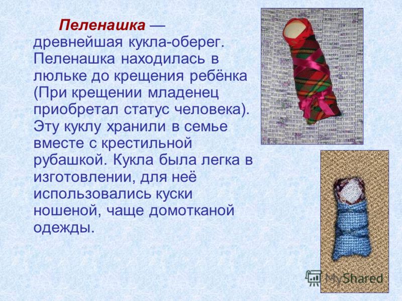 Пеленашка древнейшая кукла-оберег. Пеленашка находилась в люльке до крещения ребёнка (При крещении младенец приобретал статус человека). Эту куклу хранили в семье вместе с крестильной рубашкой. Кукла была легка в изготовлении, для неё использовались 
