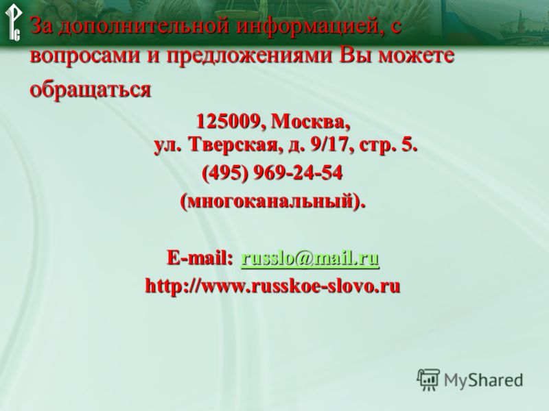 За дополнительной информацией, с вопросами и предложениями Вы можете обращаться 125009, Москва, ул. Тверская, д. 9/17, стр. 5. (495) 969-24-54 (многоканальный). E-mail: russlo@mail.ru russlo@mail.ru http://www.russkoe-slovo.ru