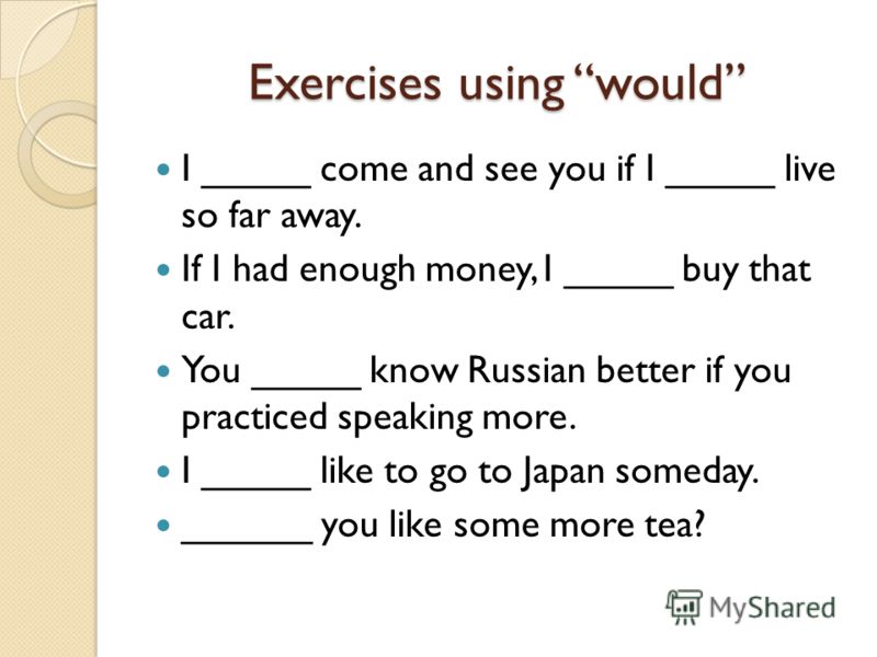 Exercises using would I _____ come and see you if I _____ live so far away. If I had enough money, I _____ buy that car. You _____ know Russian better if you practiced speaking more. I _____ like to go to Japan someday. ______ you like some more tea?