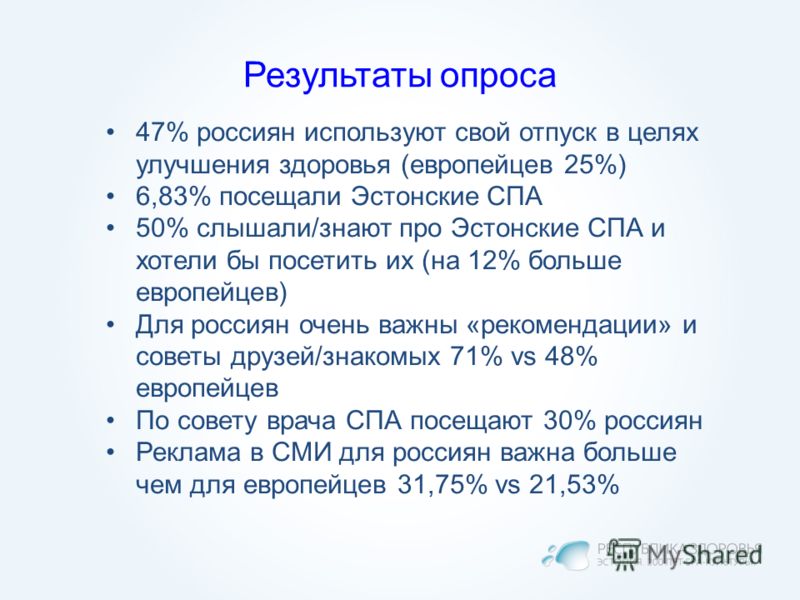Результаты опроса 47% россиян используют свой отпуск в целях улучшения здоровья (европейцев 25%) 6,83% посещали Эстонские СПА 50% слышали/знают про Эстонские СПА и хотели бы посетить их (на 12% больше европейцев) Для россиян очень важны «рекомендации