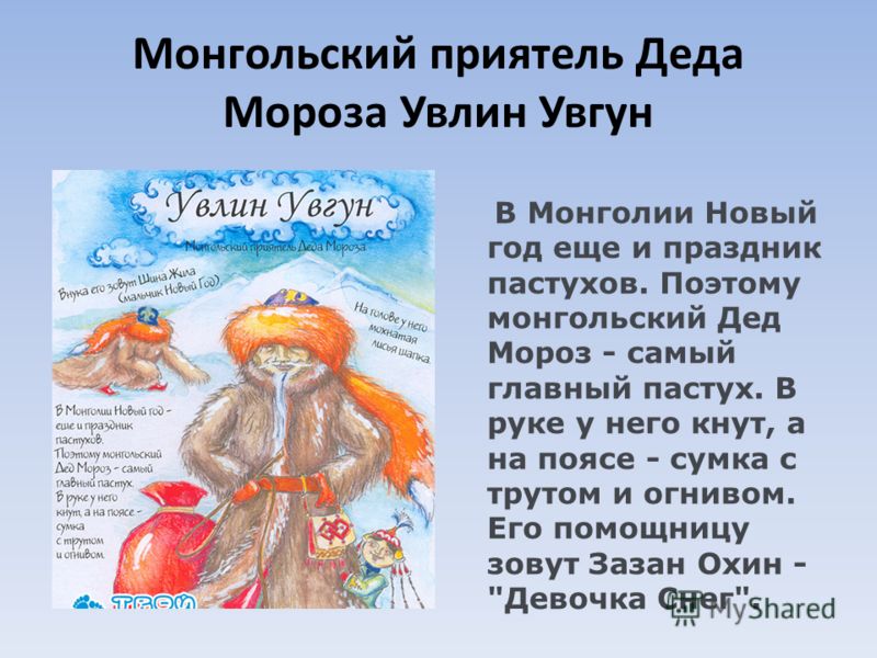 Монгольский приятель Деда Мороза Увлин Увгун В Монголии Новый год еще и праздник пастухов. Поэтому монгольский Дед Мороз - самый главный пастух. В руке у него кнут, а на поясе - сумка с трутом и огнивом. Его помощницу зовут Зазан Охин - 