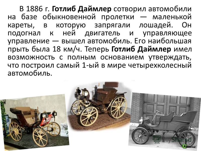 В 1886 г. Готлиб Даймлер сотворил автомобили на базе обыкновенной пролетки маленькой кареты, в которую запрягали лошадей. Он подогнал к ней двигатель и управляющее управление вышел автомобиль. Его наибольшая прыть была 18 км/ч. Теперь Готлиб Даймлер 