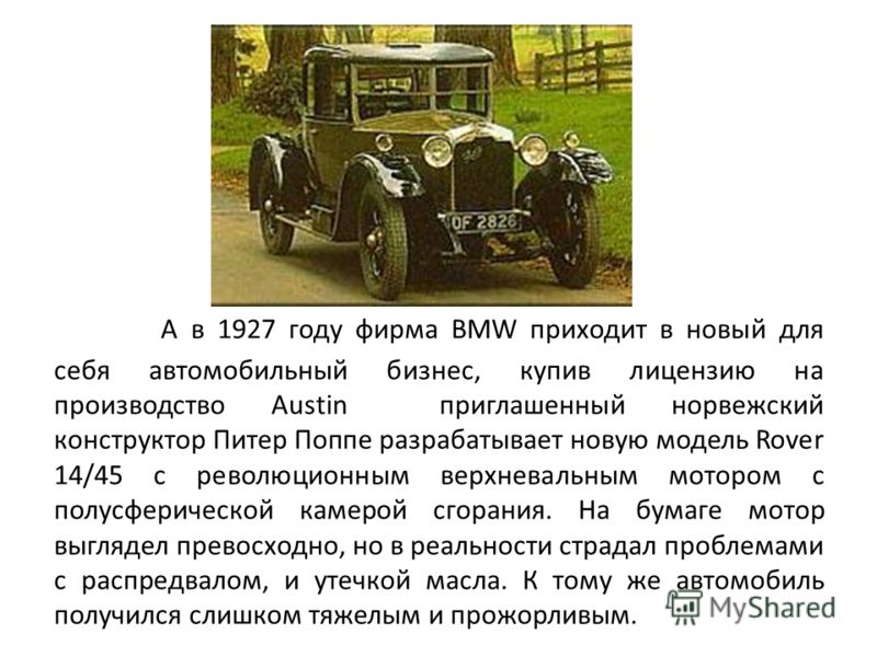 А в 1927 году фирма BMW приходит в новый для себя автомобильный бизнес, купив лицензию на производство Austin приглашенный норвежский конструктор Питер Поппе разрабатывает новую модель Rover 14/45 с революционным верхневальным мотором с полусферическ