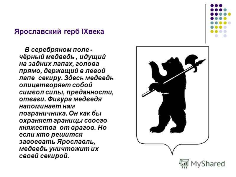 Ярославский герб lXвека В серебряном поле - чёрный медведь, идущий на задних лапах, голова прямо, держащий в левой лапе секиру. Здесь медведь олицетворяет собой символ силы, преданности, отваги. Фигура медведя напоминает нам пограничника. Он как бы о