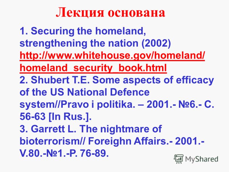 1. Securing the homeland, strengthening the nation (2002) http://www.whitehouse.gov/homeland/ homeland_security_book.html 2. Shubert T.E. Some aspects of efficacy of the US National Defence system//Pravo i politika. – 2001.- 6.- С. 56-63 [In Rus.]. 3