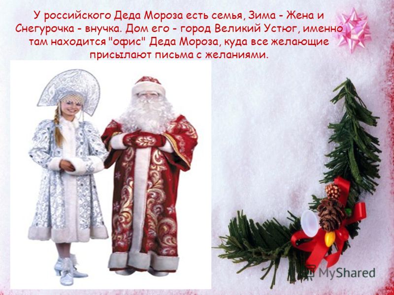 У российского Деда Мороза есть семья, Зима - Жена и Снегурочка - внучка. Дом его - город Великий Устюг, именно там находится офис Деда Мороза, куда все желающие присылают письма с желаниями.