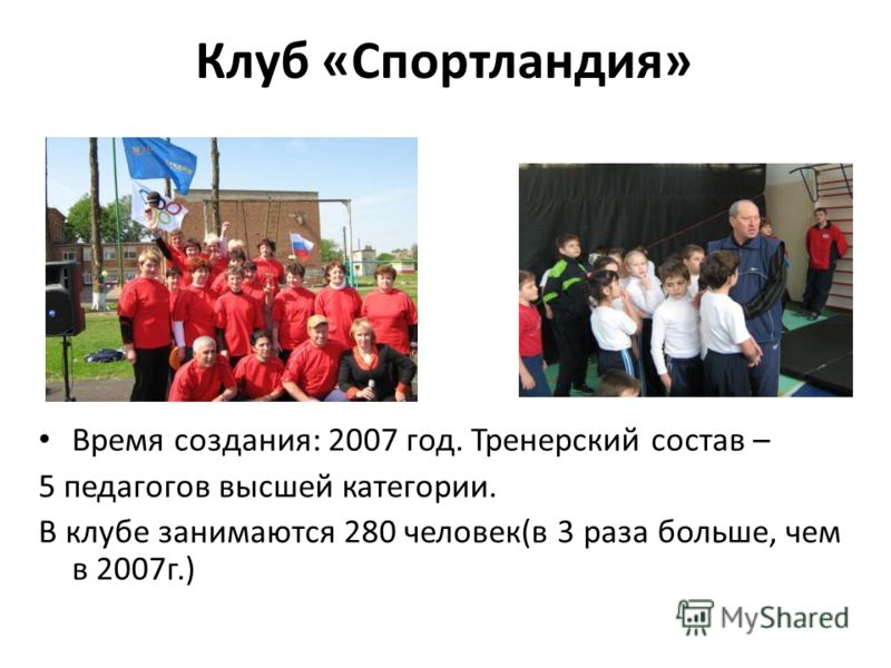 Клуб «Спортландия» Время создания: 2007 год. Тренерский состав – 5 педагогов высшей категории. В клубе занимаются 280 человек(в 3 раза больше, чем в 2007г.)