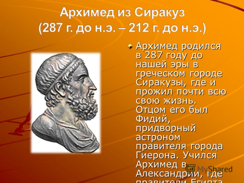 Архимед родился в 287 году до нашей эры в греческом городе Сиракузы, где и прожил почти всю свою жизнь. Отцом его был Фидий, придворный астроном правителя города Гиерона. Учился Архимед в Александрии, где правители Египта Птолемеи собрали лучших греч