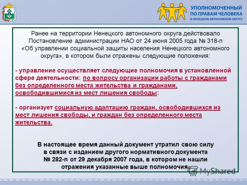 Ранее на территории Ненецкого автономного округа действовало Постановление администрации НАО от 24 июня 2005 года 318-п «Об управлении социальной защиты населения Ненецкого автономного округа», в котором были отражены следующие положения: - управлени