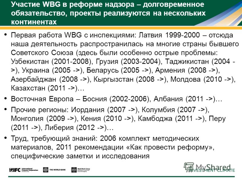 Участие WBG в реформе надзора – долговременное обязательство, проекты реализуются на нескольких континентах Первая работа WBG с инспекциями: Латвия 1999-2000 – отсюда наша деятельность распространилась на многие страны бывшего Советского Союза (здесь