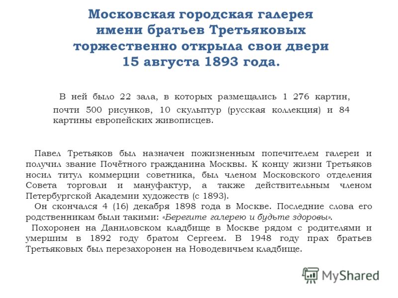 Московская городская галерея имени братьев Третьяковых торжественно открыла свои двери 15 августа 1893 года. В ней было 22 зала, в которых размещались 1 276 картин, почти 500 рисунков, 10 скульптур (русская коллекция) и 84 картины европейских живопис