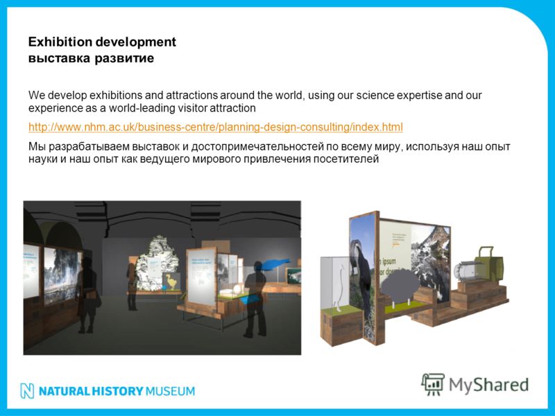 We develop exhibitions and attractions around the world, using our science expertise and our experience as a world-leading visitor attraction http://www.nhm.ac.uk/business-centre/planning-design-consulting/index.html Мы разрабатываем выставок и досто