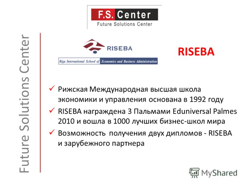 Future Solutions Center Рижская Международная высшая школа экономики и управления основана в 1992 году RISEBA награждена 3 Пальмами Eduniversal Palmes 2010 и вошла в 1000 лучших бизнес-школ мира Возможность получения двух дипломов - RISEBA и зарубежн