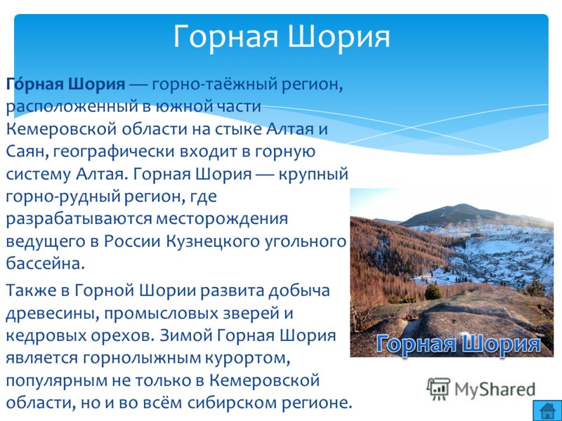 Го́рная Шория горно-таёжный регион, расположенный в южной части Кемеровской области на стыке Алтая и Саян, географически входит в горную систему Алтая. Горная Шория крупный горно-рудный регион, где разрабатываются месторождения ведущего в России Кузн