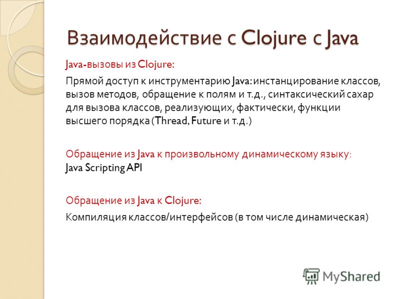 Взаимодействие с Clojure с Java Java- вызовы из Clojure: Прямой доступ к инструментарию Java: инстанцирование классов, вызов методов, обращение к полям и т. д., синтаксический сахар для вызова классов, реализующих, фактически, функции высшего порядка