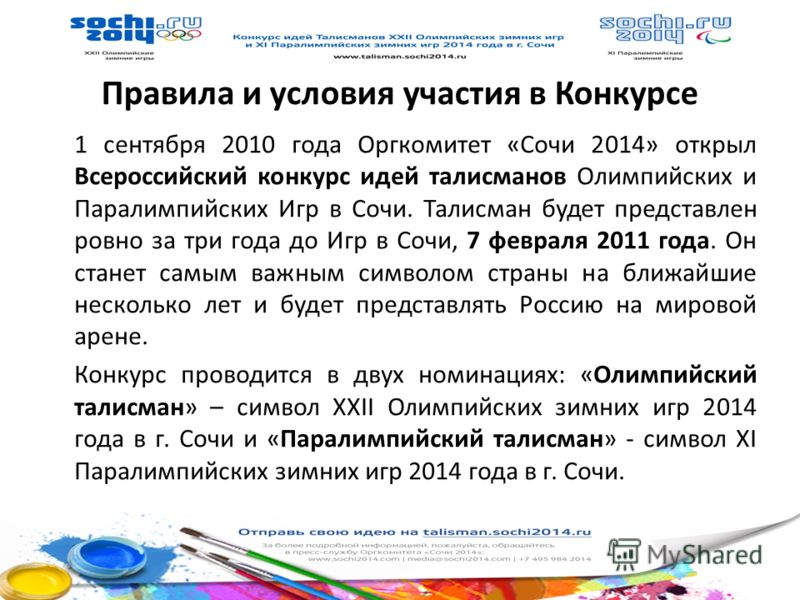 Правила и условия участия в Конкурсе 1 сентября 2010 года Оргкомитет «Сочи 2014» открыл Всероссийский конкурс идей талисманов Олимпийских и Паралимпийских Игр в Сочи. Талисман будет представлен ровно за три года до Игр в Сочи, 7 февраля 2011 года. Он