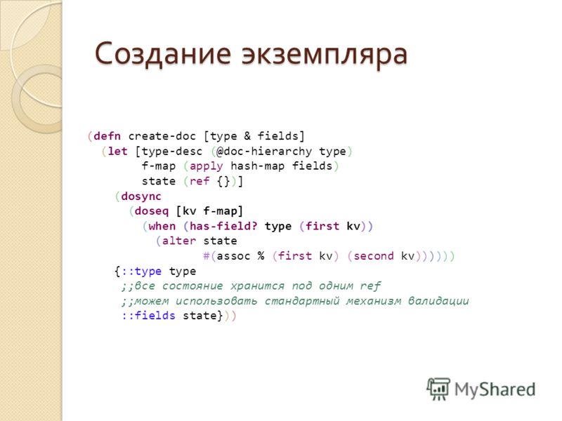 Создание экземпляра (defn create-doc [type & fields] (let [type-desc (@doc-hierarchy type) f-map (apply hash-map fields) state (ref {})] (dosync (doseq [kv f-map] (when (has-field? type (first kv)) (alter state #(assoc % (first kv) (second kv)))))) {