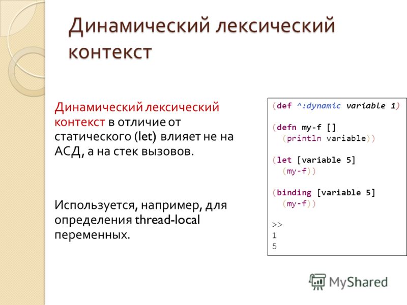Динамический лексический контекст Динамический лексический контекст в отличие от статического (let) влияет не на АСД, а на стек вызовов. Используется, например, для определения thread-local переменных. (def ^:dynamic variable 1) (defn my-f [] (printl