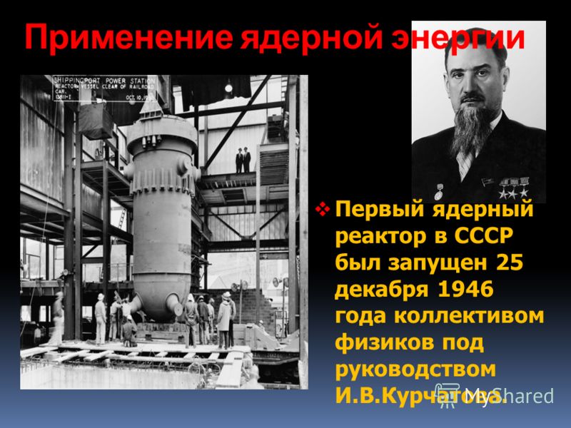 Применение ядерной энергии Первый ядерный реактор в СССР был запущен 25 декабря 1946 года коллективом физиков под руководством И.В.Курчатова.