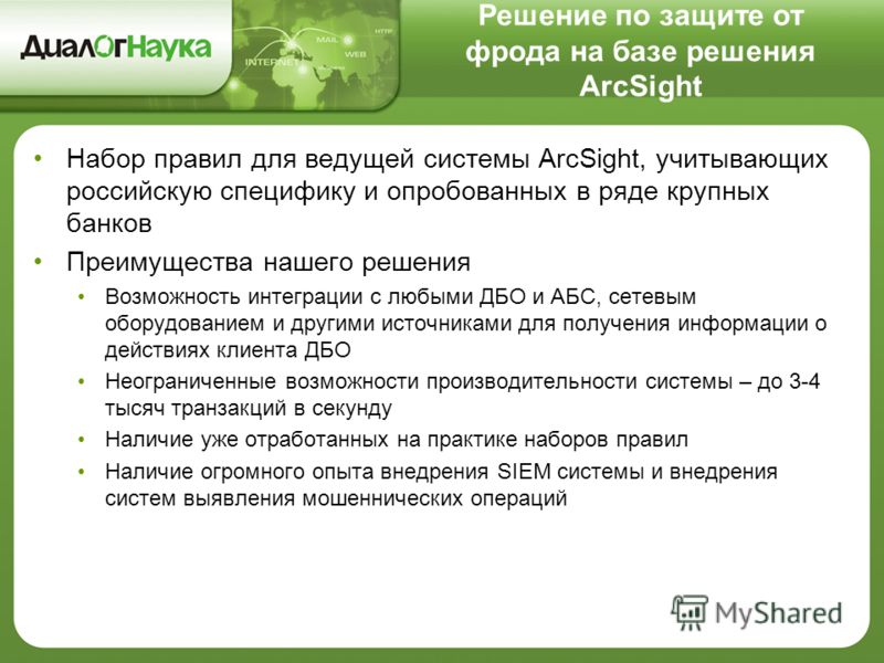 Решение по защите от фрода на базе решения ArcSight Набор правил для ведущей системы ArcSight, учитывающих российскую специфику и опробованных в ряде крупных банков Преимущества нашего решения Возможность интеграции с любыми ДБО и АБС, сетевым оборуд