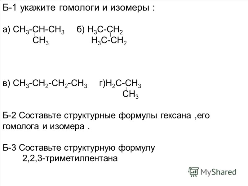 Б-1 укажите гомологи и изомеры : а) СН 3 -СН-СН 3 б) Н 3 С-СН 2 СН 3 Н 3 С-СН 2 в) СН 3 -СН 2 -СН 2 -СН 3 г)Н 2 С-СН 3 СН 3 Б-2 Составьте структурные формулы гексана,его гомолога и изомера. Б-3 Составьте структурную формулу 2,2,3-триметилпентана