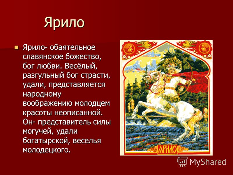 Ярило Ярило- обаятельное славянское божество, бог любви. Весёлый, разгульный бог страсти, удали, представляется народному воображению молодцем красоты неописанной. Он- представитель силы могучей, удали богатырской, веселья молодецкого. Ярило- обаятел