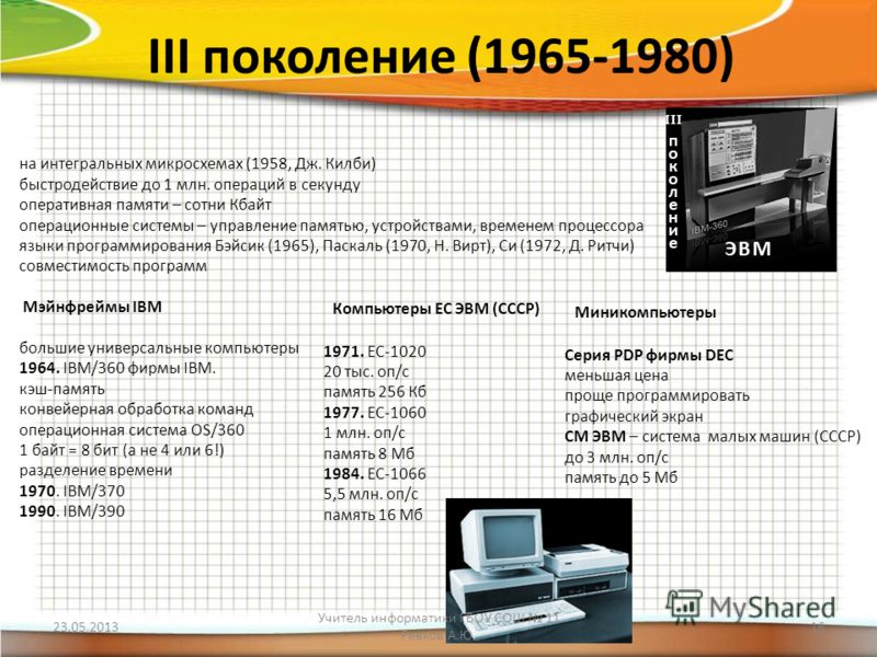 III поколение (1965-1980) на интегральных микросхемах (1958, Дж. Килби) быстродействие до 1 млн. операций в секунду оперативная памяти – сотни Кбайт операционные системы – управление памятью, устройствами, временем процессора языки программирования Б
