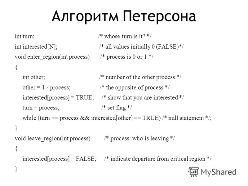 Алгоритм Петерсона int turn; /* whose turn is it? */ int interested[N]; /* all values initially 0 (FALSE)*/ void enter_region(int process) /* process is 0 or 1 */ { int other; /* number of the other process */ other = 1 - process; /* the opposite of 
