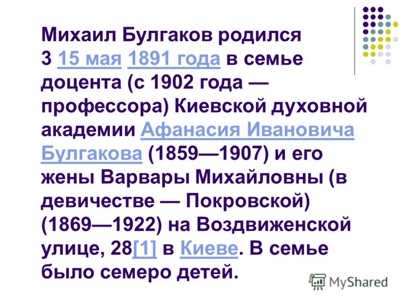 Михаил Булгаков родился 3 15 мая 1891 года в семье доцента (с 1902 года профессора) Киевской духовной академии Афанасия Ивановича Булгакова (18591907) и его жены Варвары Михайловны (в девичестве Покровской) (18691922) на Воздвиженской улице, 28[1] в 