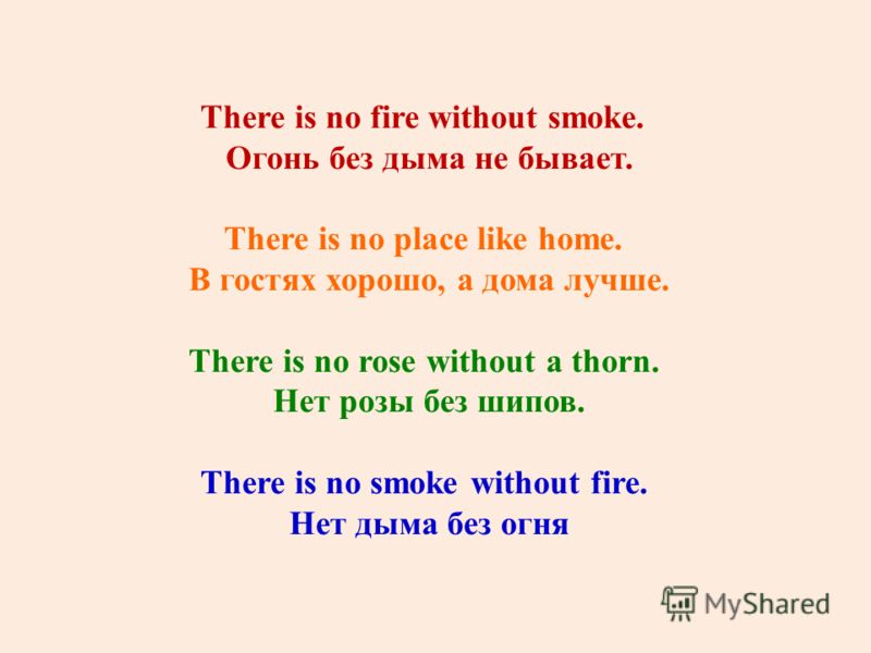 There is no fire without smoke. Огонь без дыма не бывает. There is no place like home. В гостях хорошо, а дома лучше. There is no rose without a thorn. Нет розы без шипов. There is no smoke without fire. Нет дыма без огня