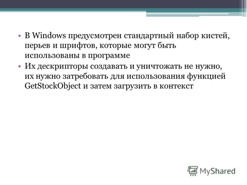 В Windows предусмотрен стандартный набор кистей, перьев и шрифтов, которые могут быть использованы в программе Их дескрипторы создавать и уничтожать не нужно, их нужно затребовать для использования функцией GetStockObject и затем загрузить в контекст