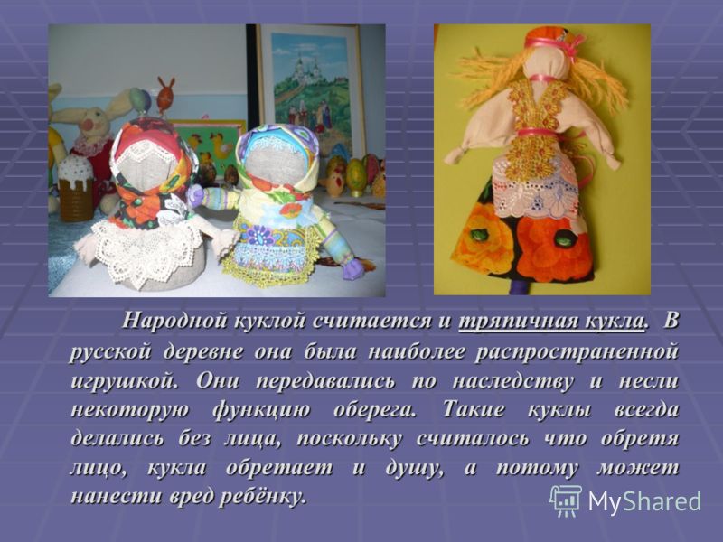 Народной куклой считается и тряпичная кукла. В русской деревне она была наиболее распространенной игрушкой. Они передавались по наследству и несли некоторую функцию оберега. Такие куклы всегда делались без лица, поскольку считалось что обретя лицо, к