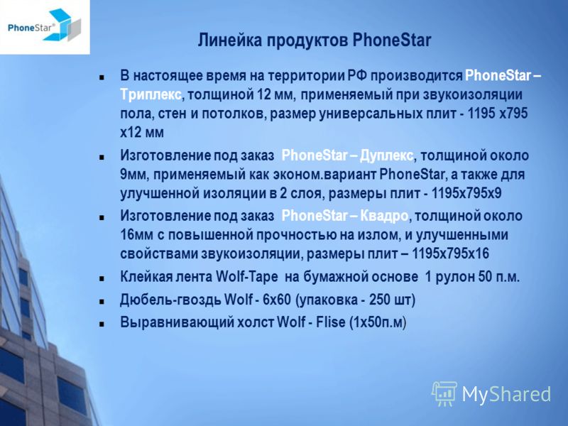 Линейка продуктов PhoneStar В настоящее время на территории РФ производится PhoneStar – Триплекс, толщиной 12 мм, применяемый при звукоизоляции пола, стен и потолков, размер универсальных плит - 1195 х795 х12 мм Изготовление под заказ PhoneStar – Дуп